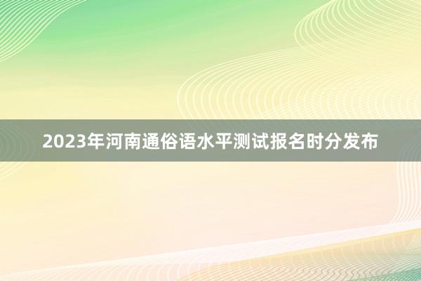 2023年河南通俗语水平测试报名时分发布