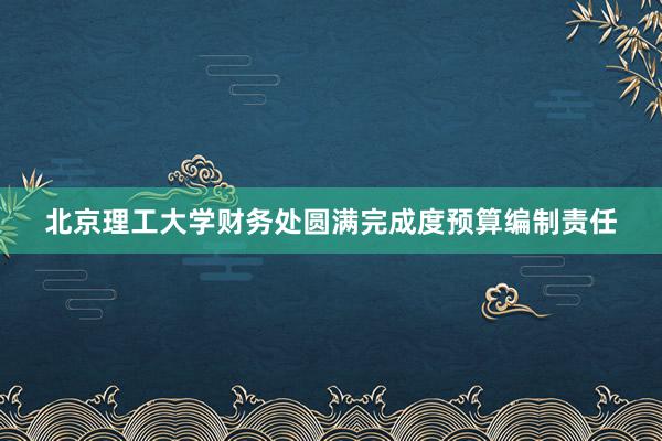 北京理工大学财务处圆满完成度预算编制责任