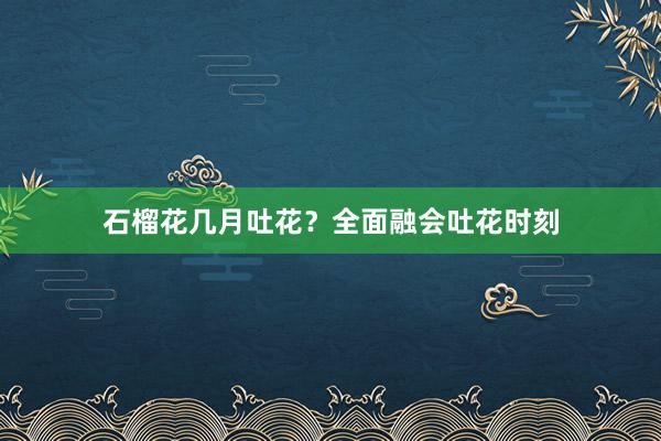 石榴花几月吐花？全面融会吐花时刻