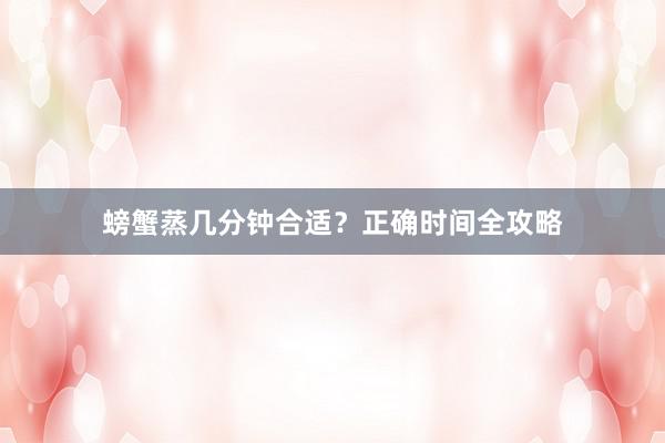 螃蟹蒸几分钟合适？正确时间全攻略