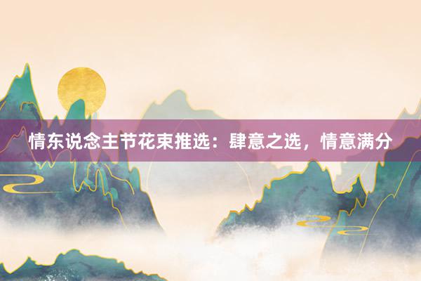 情东说念主节花束推选：肆意之选，情意满分