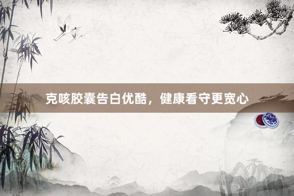 克咳胶囊告白优酷，健康看守更宽心