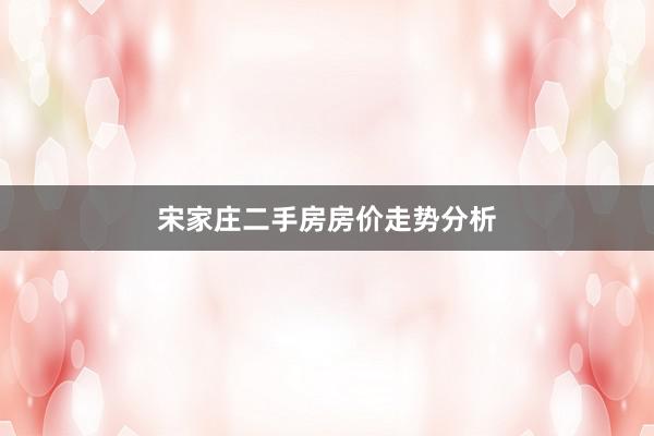 宋家庄二手房房价走势分析